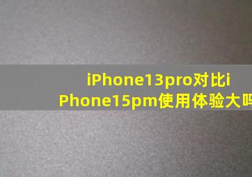 iPhone13pro对比iPhone15pm使用体验大吗