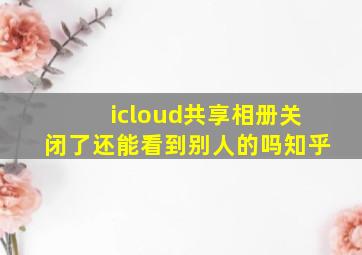 icloud共享相册关闭了还能看到别人的吗知乎