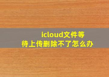 icloud文件等待上传删除不了怎么办