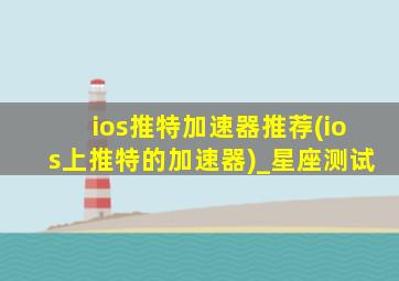 ios推特加速器推荐(ios上推特的加速器)_星座测试