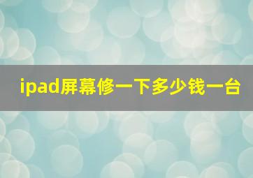 ipad屏幕修一下多少钱一台