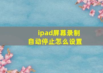 ipad屏幕录制自动停止怎么设置