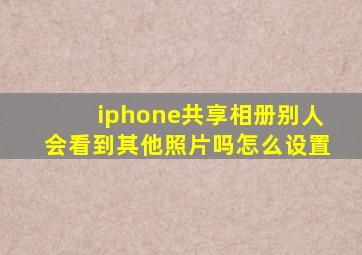 iphone共享相册别人会看到其他照片吗怎么设置