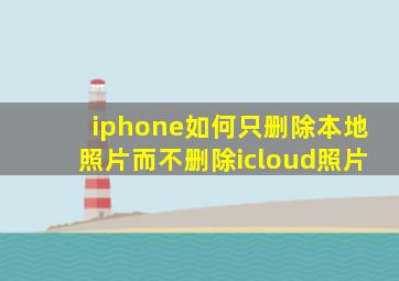 iphone如何只删除本地照片而不删除icloud照片