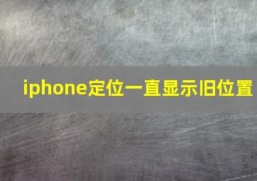 iphone定位一直显示旧位置