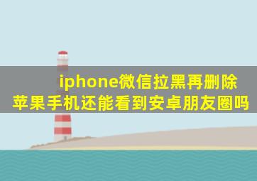 iphone微信拉黑再删除苹果手机还能看到安卓朋友圈吗