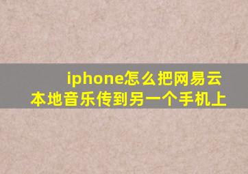 iphone怎么把网易云本地音乐传到另一个手机上