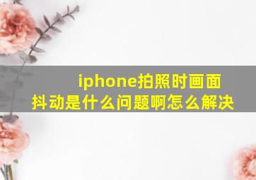 iphone拍照时画面抖动是什么问题啊怎么解决