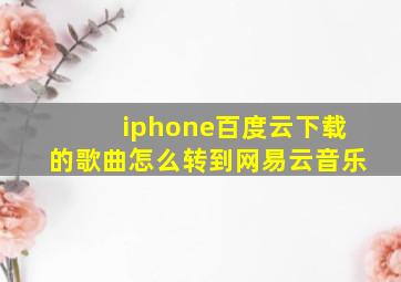 iphone百度云下载的歌曲怎么转到网易云音乐