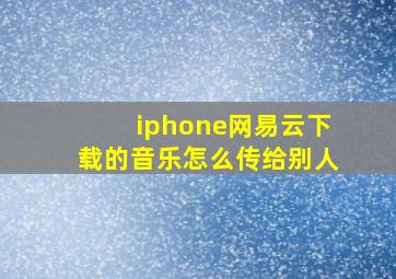 iphone网易云下载的音乐怎么传给别人