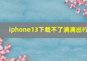 iphone13下载不了滴滴出行