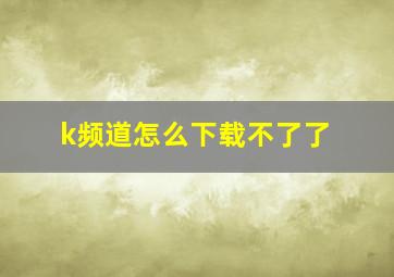 k频道怎么下载不了了