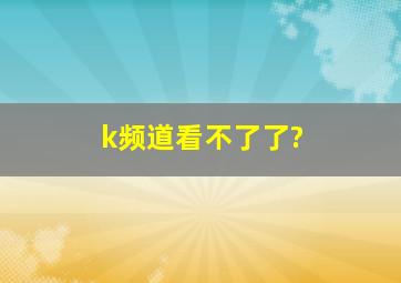 k频道看不了了?