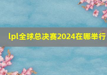 lpl全球总决赛2024在哪举行