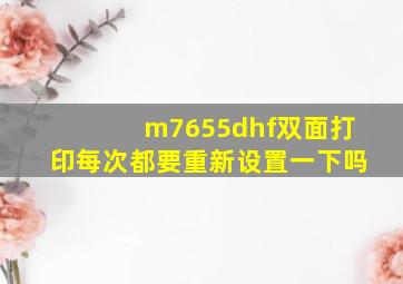 m7655dhf双面打印每次都要重新设置一下吗