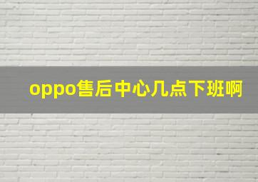 oppo售后中心几点下班啊