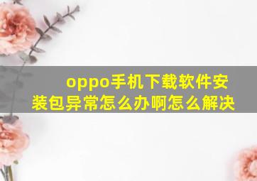 oppo手机下载软件安装包异常怎么办啊怎么解决