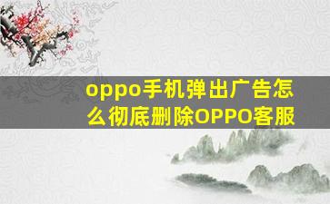 oppo手机弹出广告怎么彻底删除OPPO客服