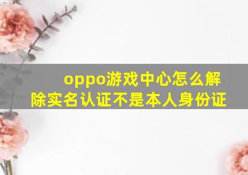 oppo游戏中心怎么解除实名认证不是本人身份证