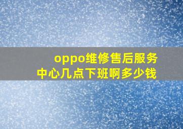 oppo维修售后服务中心几点下班啊多少钱