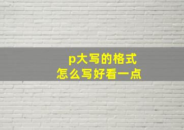 p大写的格式怎么写好看一点