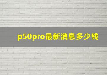 p50pro最新消息多少钱