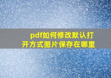 pdf如何修改默认打开方式图片保存在哪里