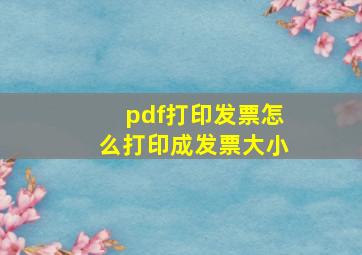 pdf打印发票怎么打印成发票大小