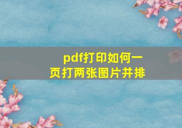 pdf打印如何一页打两张图片并排