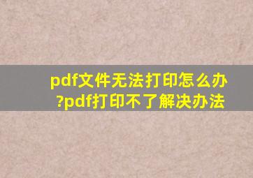 pdf文件无法打印怎么办?pdf打印不了解决办法