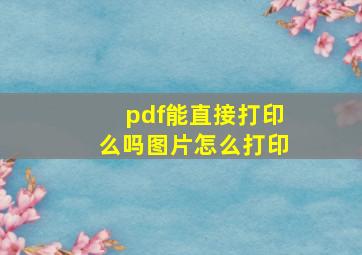 pdf能直接打印么吗图片怎么打印