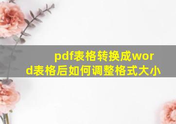 pdf表格转换成word表格后如何调整格式大小