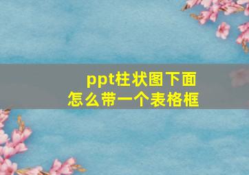 ppt柱状图下面怎么带一个表格框