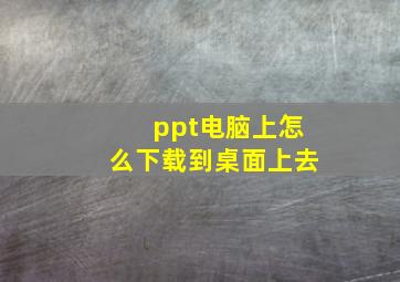 ppt电脑上怎么下载到桌面上去