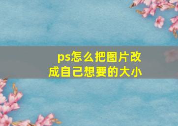 ps怎么把图片改成自己想要的大小