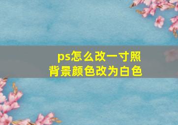 ps怎么改一寸照背景颜色改为白色