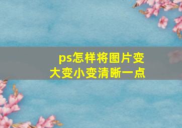 ps怎样将图片变大变小变清晰一点