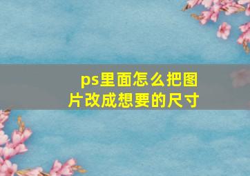 ps里面怎么把图片改成想要的尺寸