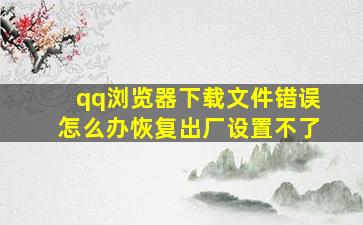 qq浏览器下载文件错误怎么办恢复出厂设置不了