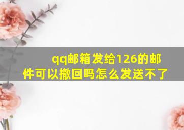 qq邮箱发给126的邮件可以撤回吗怎么发送不了