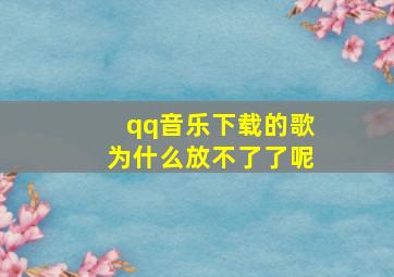 qq音乐下载的歌为什么放不了了呢