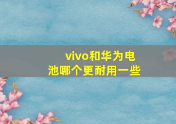 vivo和华为电池哪个更耐用一些