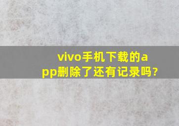 vivo手机下载的app删除了还有记录吗?