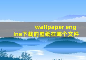 wallpaper engine下载的壁纸在哪个文件