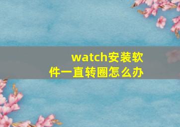 watch安装软件一直转圈怎么办