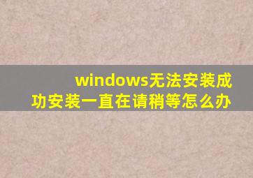 windows无法安装成功安装一直在请稍等怎么办