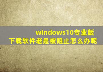 windows10专业版下载软件老是被阻止怎么办呢