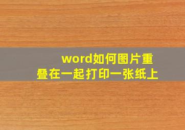 word如何图片重叠在一起打印一张纸上