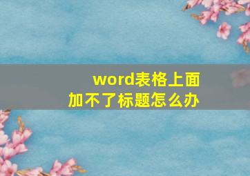 word表格上面加不了标题怎么办