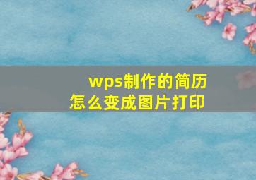 wps制作的简历怎么变成图片打印